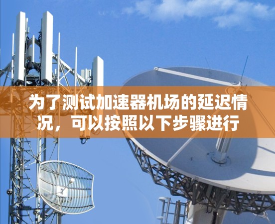 为了测试加速器机场的延迟情况,可以按照以下步骤进行 为了测试加速器机场的延迟情况,可以按照以下步骤进行