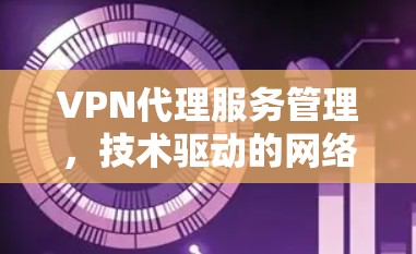VPN代理服务管理,技术驱动的网络安全解决方案 VPN代理服务管理,技术驱动的网络安全解决方案