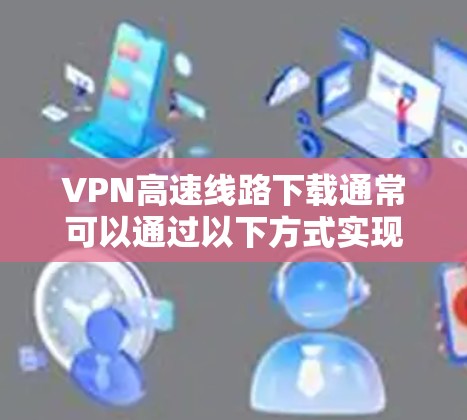 VPN高速线路下载通常可以通过以下方式实现 VPN高速线路下载通常可以通过以下方式实现