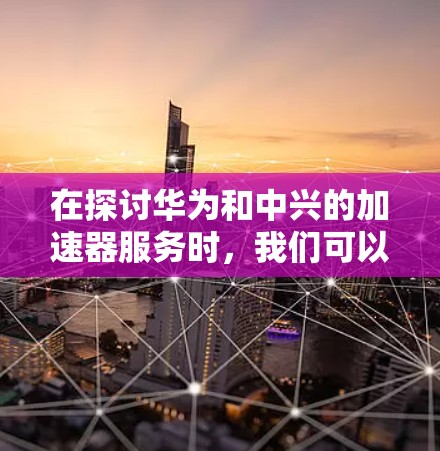 在探讨华为和中兴的加速器服务时，我们可以从多个维度进行比较和分析，以帮助用户更好地选择适合自己的网络优化工具