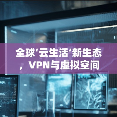 全球‘云生活’新生态,VPN与虚拟空间的创新融合 全球‘云生活’新生态,VPN与虚拟空间的创新融合
