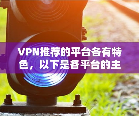 VPN推荐的平台各有特色,以下是各平台的主要特点及其适用场景 VPN推荐的平台各有特色,以下是各平台的主要特点及其适用场景