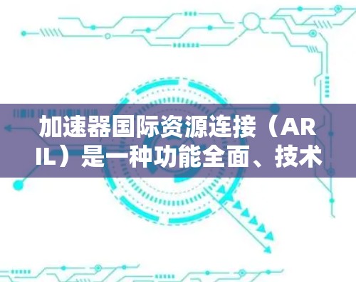 加速器国际资源连接(ARIL)是一种功能全面、技术强大的资源加速工具,广泛应用于学术、教育和商业领域。以下是对ARIL的详细介绍 加速器国际资源连接(ARIL)是一种功能全面、技术强大的资源加速工具,广泛应用于学术、教育和商业领域。以下是对ARIL的详细介绍