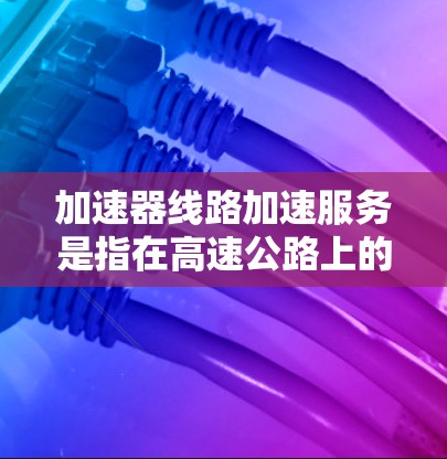加速器线路加速服务是指在高速公路上的加速设施(如减速带、加速带)在车辆使用时自动调整速度,实时监控加减速,以及在停车时自动减速的服务。这种服务通常包括以下内容 加速器线路加速服务是指在高速公路上的加速设施(如减速带、加速带)在车辆使用时自动调整速度,实时监控加减速,以及在停车时自动减速的服务。这种服务通常包括以下内容