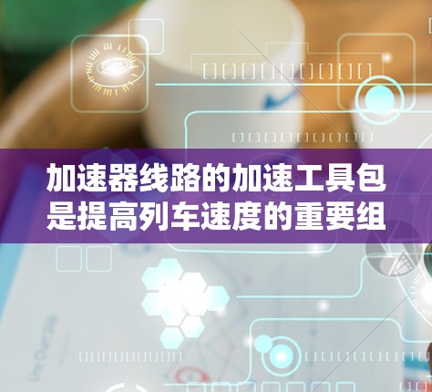 加速器线路的加速工具包是提高列车速度的重要组成部分,涉及多个关键部件的搭配和优化。以下是对加速工具包的详细分析和总结 加速器线路的加速工具包是提高列车速度的重要组成部分,涉及多个关键部件的搭配和优化。以下是对加速工具包的详细分析和总结