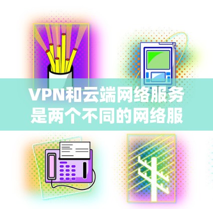 VPN和云端网络服务是两个不同的网络服务，各自具备不同的功能和应用场景。以下是对这两种服务的详细摘要