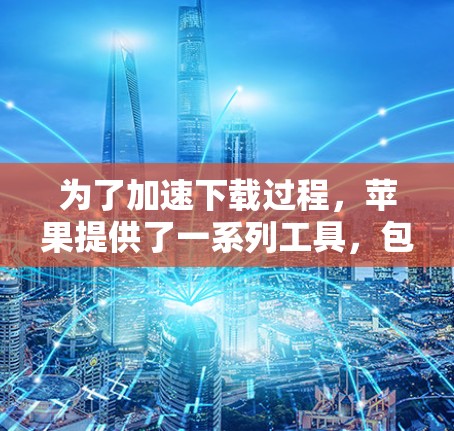 为了加速下载过程,苹果提供了一系列工具,包括加速器。以下是关于加速器的详细介绍 为了加速下载过程,苹果提供了一系列工具,包括加速器。以下是关于加速器的详细介绍