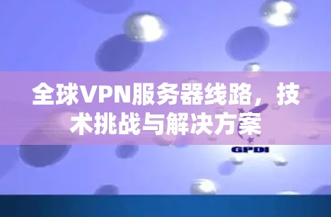 全球VPN服务器线路，技术挑战与解决方案