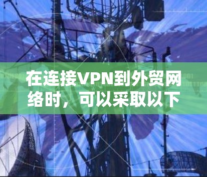 在连接VPN到外贸网络时，可以采取以下步骤来确保安全性和高效性