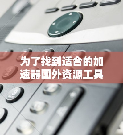 为了找到适合的加速器国外资源工具，以下是一些关键点和推荐