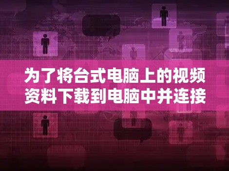 为了将台式电脑上的视频资料下载到电脑中并连接到 abroad服务器,按照以下步骤操作 为了将台式电脑上的视频资料下载到电脑中并连接到 abroad服务器,按照以下步骤操作