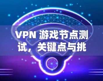 VPN 游戏节点测试,关键点与挑战 VPN 游戏节点测试,关键点与挑战