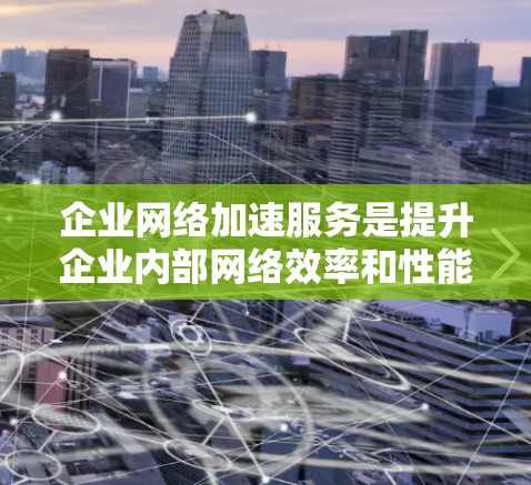 企业网络加速服务是提升企业内部网络效率和性能的重要工具，尤其适用于企业需要快速响应和实时数据传输的情况。以下是对该服务的详细总结