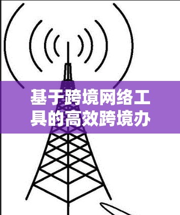 基于跨境网络工具的高效跨境办公解决方案，探索与实践