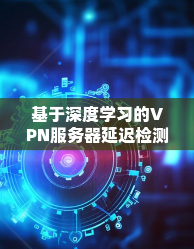 基于深度学习的VPN服务器延迟检测与防护技术研究