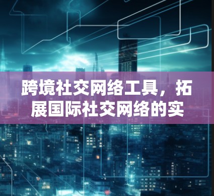 跨境社交网络工具,拓展国际社交网络的实用指南 跨境社交网络工具,拓展国际社交网络的实用指南