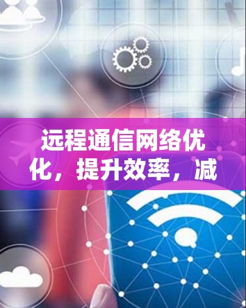 远程通信网络优化，提升效率，减少成本