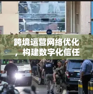 跨境运营网络优化,构建数字化信任网络 跨境运营网络优化,构建数字化信任网络