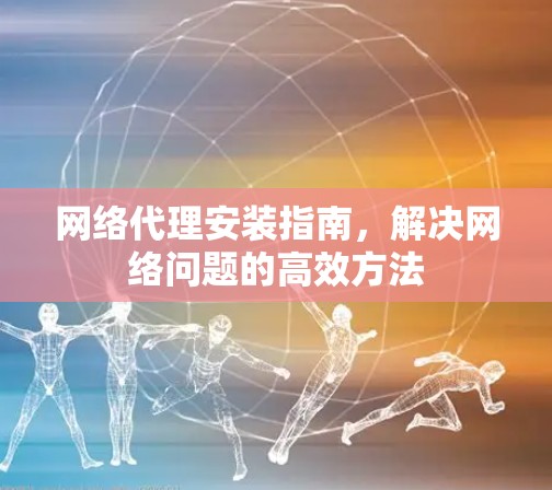网络代理安装指南，解决网络问题的高效方法
