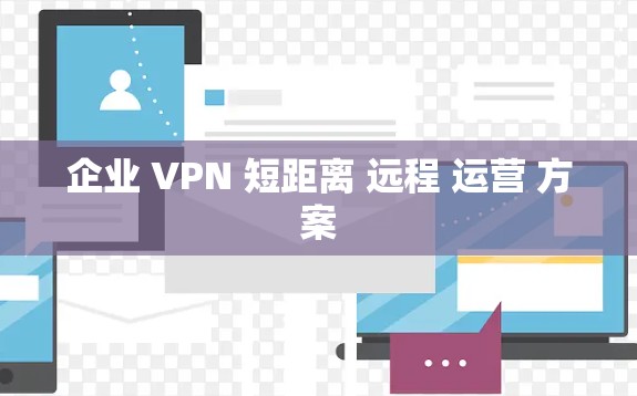 企业 VPN 短距离 远程 运营 方案 企业 VPN 短距离 远程 运营 方案