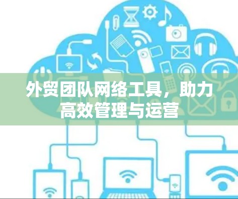 外贸团队网络工具,助力高效管理与运营 外贸团队网络工具,助力高效管理与运营