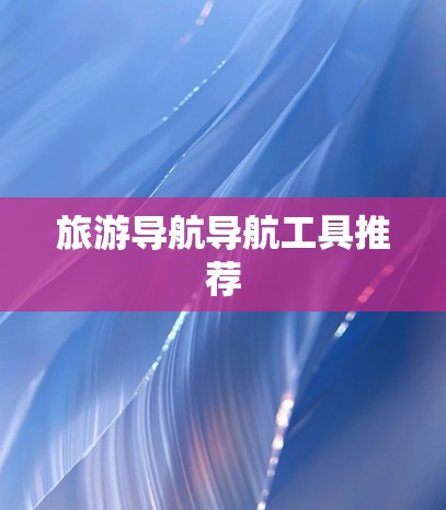旅游导航导航工具推荐 旅游导航导航工具推荐