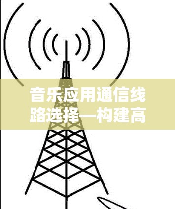 音乐应用通信线路选择—构建高效传输链 音乐应用通信线路选择—构建高效传输链