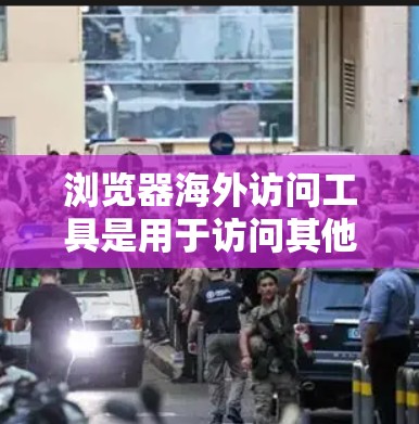 浏览器海外访问工具是用于访问其他国家网站的工具，主要包括以下几种