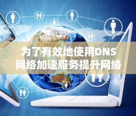 为了有效地使用DNS网络加速服务提升网络性能,可以按照以下步骤进行 为了有效地使用DNS网络加速服务提升网络性能,可以按照以下步骤进行