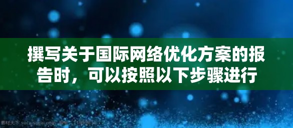 撰写关于国际网络优化方案的报告时,可以按照以下步骤进行 撰写关于国际网络优化方案的报告时,可以按照以下步骤进行