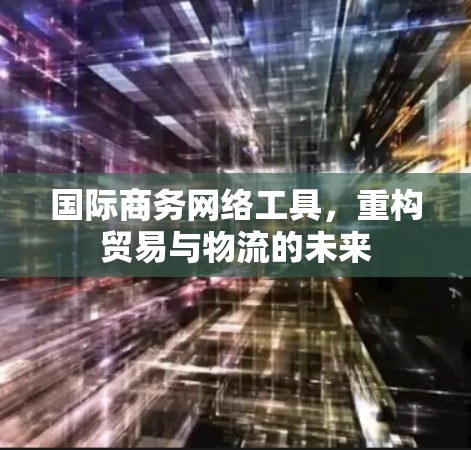 国际商务网络工具,重构贸易与物流的未来 国际商务网络工具,重构贸易与物流的未来