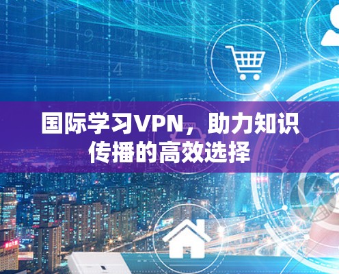 国际学习VPN,助力知识传播的高效选择 国际学习VPN,助力知识传播的高效选择