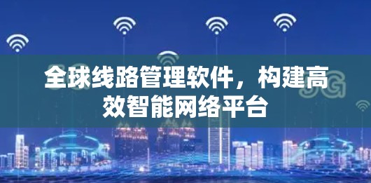 全球线路管理软件,构建高效智能网络平台 全球线路管理软件,构建高效智能网络平台