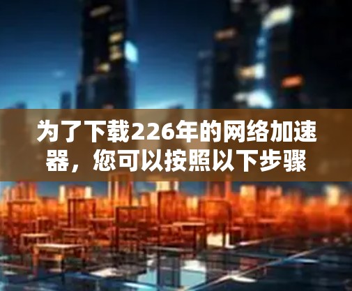 为了下载226年的网络加速器，您可以按照以下步骤进行