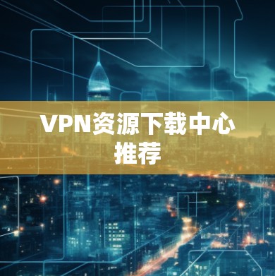 VPN资源下载中心推荐 VPN资源下载中心推荐