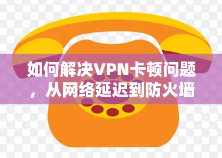 如何解决VPN卡顿问题,从网络延迟到防火墙配置 如何解决VPN卡顿问题,从网络延迟到防火墙配置