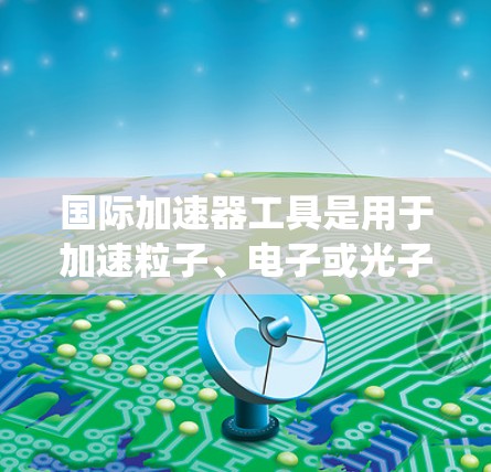 国际加速器工具是用于加速粒子、电子或光子等高速粒子的设备和系统,广泛应用于物理学和工程领域。以下是对国际加速器工具的详细介绍 国际加速器工具是用于加速粒子、电子或光子等高速粒子的设备和系统,广泛应用于物理学和工程领域。以下是对国际加速器工具的详细介绍