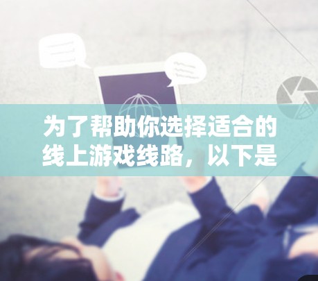 为了帮助你选择适合的线上游戏线路，以下是一个分步指南，涵盖关键因素和具体建议