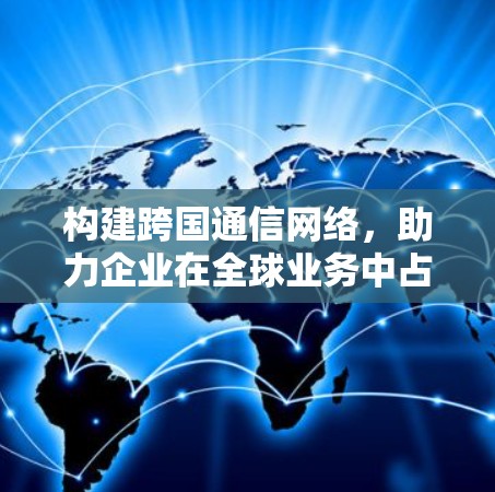 构建跨国通信网络,助力企业在全球业务中占据先机 构建跨国通信网络,助力企业在全球业务中占据先机