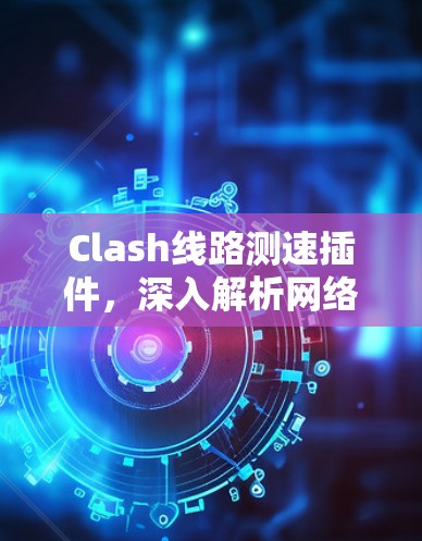 Clash线路测速插件,深入解析网络性能 Clash线路测速插件,深入解析网络性能