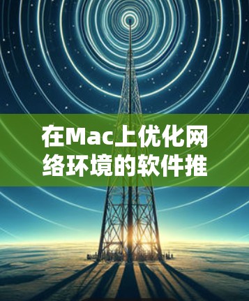 在Mac上优化网络环境的软件推荐如下 在Mac上优化网络环境的软件推荐如下