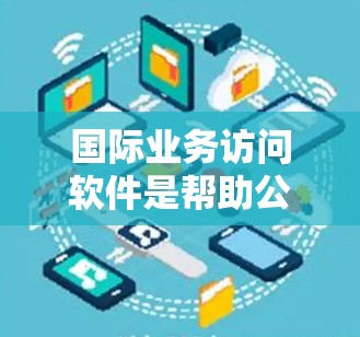 国际业务访问软件是帮助公司高效管理国际业务的工具，涵盖会议、邮件、文件传输、数据分析和客户关系管理等多个方面。以下是对这些软件的详细总结和推荐