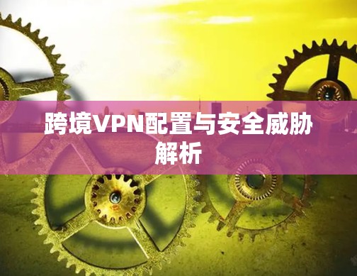跨境VPN配置与安全威胁解析 跨境VPN配置与安全威胁解析