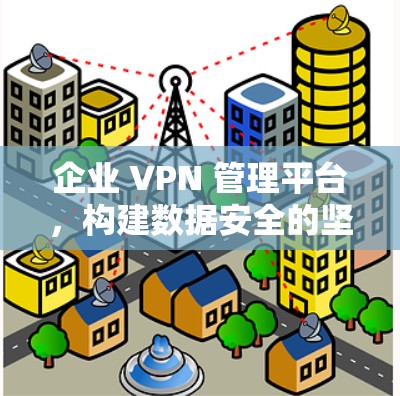 企业 VPN 管理平台,构建数据安全的坚实基础 企业 VPN 管理平台,构建数据安全的坚实基础