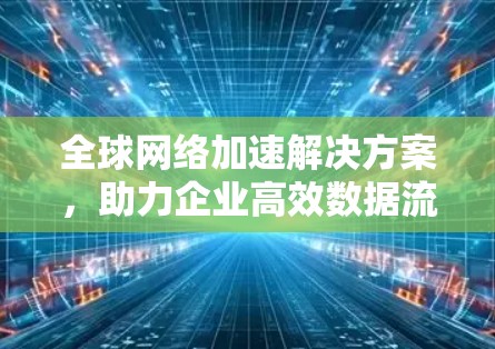 全球网络加速解决方案,助力企业高效数据流动 全球网络加速解决方案,助力企业高效数据流动