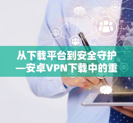 从下载平台到安全守护—安卓VPN下载中的重要知识点 从下载平台到安全守护—安卓VPN下载中的重要知识点
