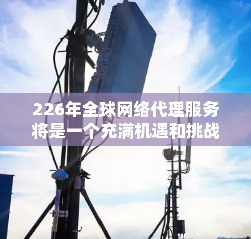 226年全球网络代理服务将是一个充满机遇和挑战的领域,主要趋势包括 226年全球网络代理服务将是一个充满机遇和挑战的领域,主要趋势包括