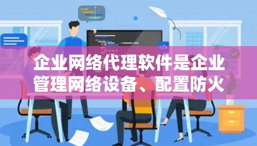 企业网络代理软件是企业管理网络设备、配置防火墙、监控网络状态以及优化网络环境的重要工具。以下是对该领域的详细介绍