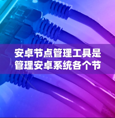 安卓节点管理工具是管理安卓系统各个节点的工具，包括系统服务、沙盒服务和编译工具等。以下是对该工具的详细说明