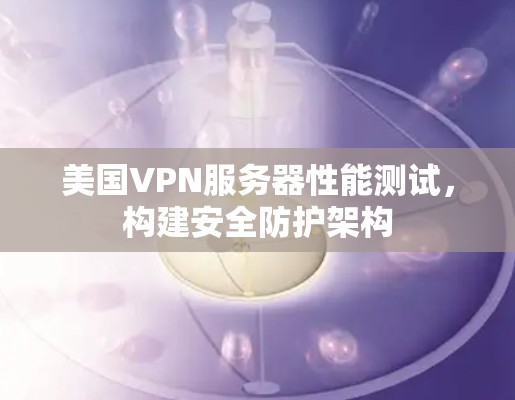 美国VPN服务器性能测试，构建安全防护架构